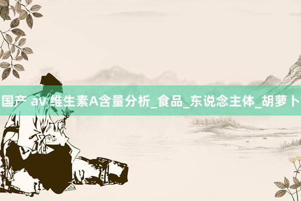 国产 av 维生素A含量分析_食品_东说念主体_胡萝卜