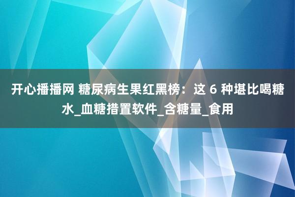 开心播播网 糖尿病生果红黑榜：这 6 种堪比喝糖水_血糖措置软件_含糖量_食用