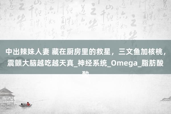 中出辣妹人妻 藏在厨房里的救星，三文鱼加核桃，震颤大脑越吃越天真_神经系统_Omega_脂肪酸