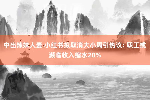 中出辣妹人妻 小红书拟取消大小周引热议: 职工或濒临收入缩水20%