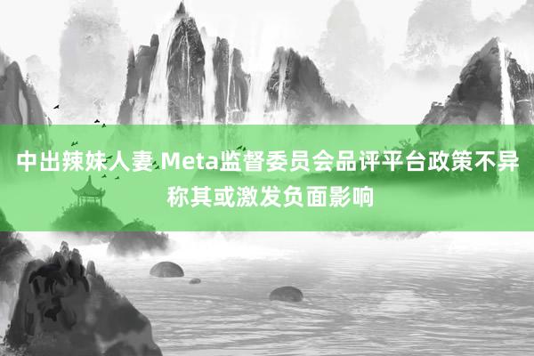 中出辣妹人妻 Meta监督委员会品评平台政策不异 称其或激发负面影响