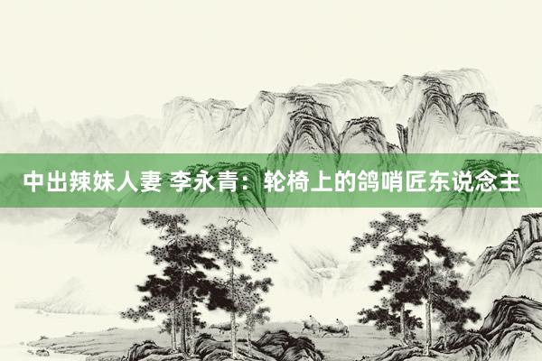 中出辣妹人妻 李永青：轮椅上的鸽哨匠东说念主