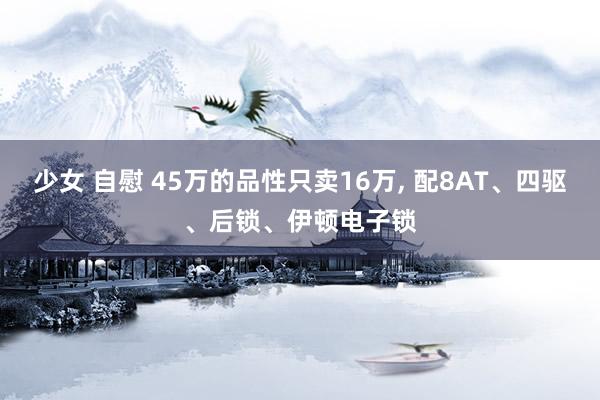 少女 自慰 45万的品性只卖16万， 配8AT、四驱、后锁、伊顿电子锁