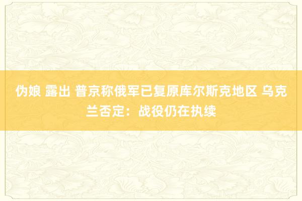 伪娘 露出 普京称俄军已复原库尔斯克地区 乌克兰否定：战役仍在执续