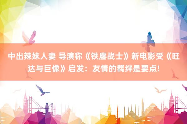 中出辣妹人妻 导演称《铁鏖战士》新电影受《旺达与巨像》启发：友情的羁绊是要点!