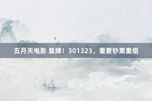 五月天电影 复牌！301323，重要钞票重组