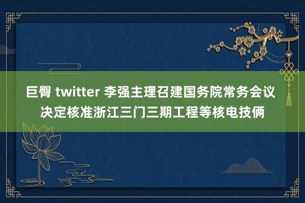巨臀 twitter 李强主理召建国务院常务会议 决定核准浙
