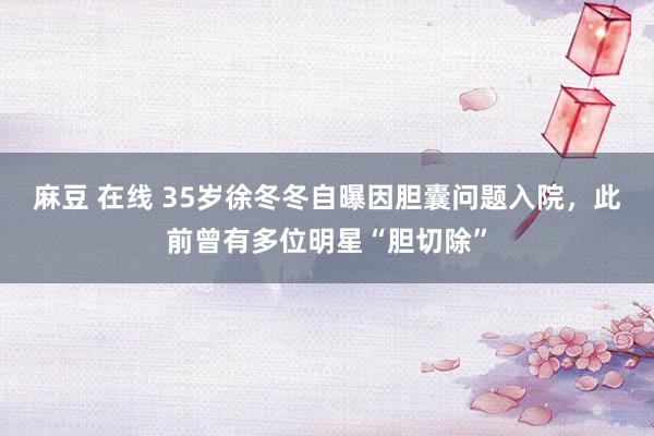 麻豆 在线 35岁徐冬冬自曝因胆囊问题入院，此前曾有多位明星