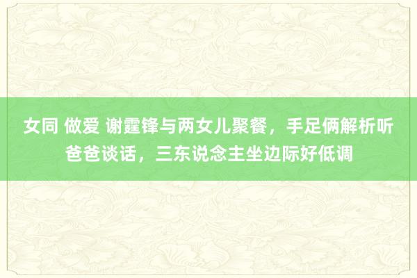 女同 做爱 谢霆锋与两女儿聚餐，手足俩解析听爸爸谈话，三东说