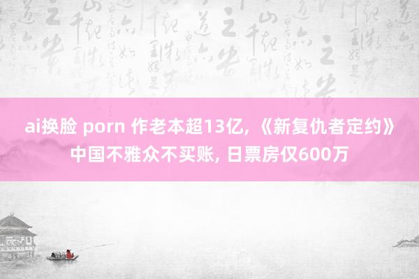 ai换脸 porn 作老本超13亿, 《新复仇者定约》中国不