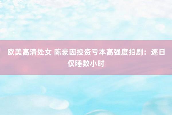 欧美高清处女 陈豪因投资亏本高强度拍剧：逐日仅睡数小时