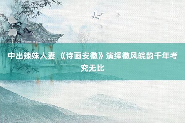 中出辣妹人妻 《诗画安徽》演绎徽风皖韵千年考究无比
