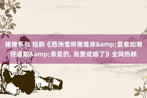 猪猪系列 短剧《西洲雪烬南淮岸&爱意如潮终退散&am