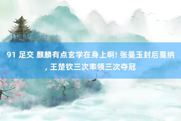 91 足交 麒麟有点玄学在身上啊! 张曼玉封后戛纳, 王楚钦