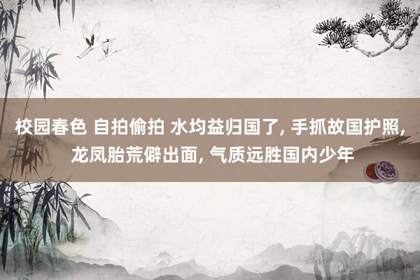 校园春色 自拍偷拍 水均益归国了, 手抓故国护照, 龙凤胎荒
