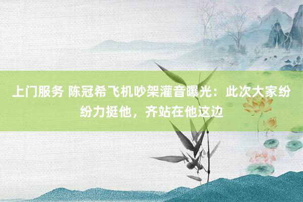 上门服务 陈冠希飞机吵架灌音曝光：此次大家纷纷力挺他，齐站在