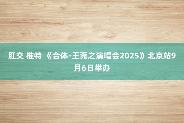肛交 推特 《合体-王菀之演唱会2025》北京站9月6日举办
