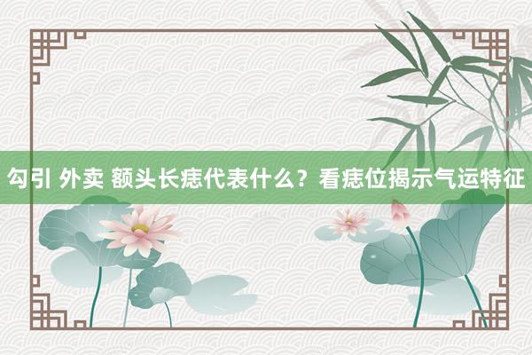 勾引 外卖 额头长痣代表什么？看痣位揭示气运特征