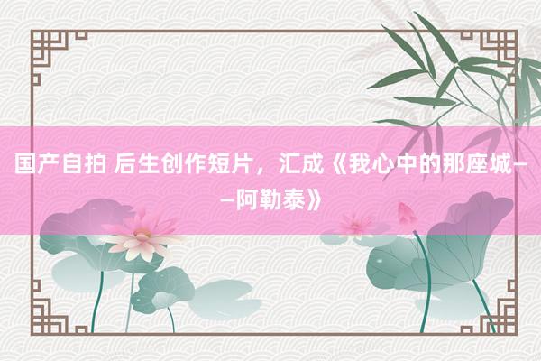 国产自拍 后生创作短片，汇成《我心中的那座城——阿勒泰》