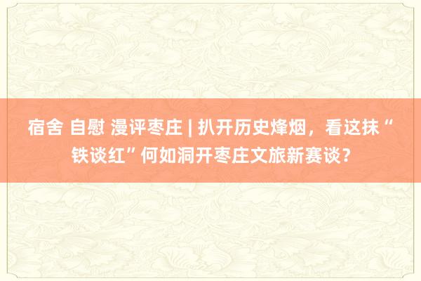 宿舍 自慰 漫评枣庄 | 扒开历史烽烟，看这抹“铁谈红”何如