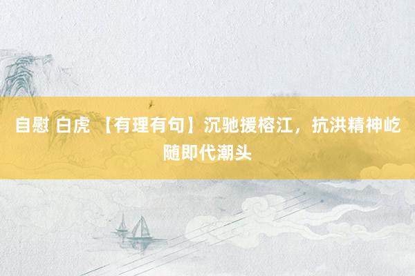 自慰 白虎 【有理有句】沉驰援榕江，抗洪精神屹随即代潮头